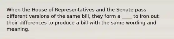 When the House of Representatives and the Senate pass different versions of the same bill, they form a ____ to iron out their differences to produce a bill with the same wording and meaning.