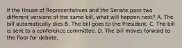 If the House of Representatives and the Senate pass two different versions of the same bill, what will happen next? A. The bill automatically dies B. The bill goes to the President. C. The bill is sent to a conference committee. D. The bill moves forward to the floor for debate.