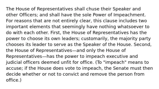 The House of Representatives shall chuse their Speaker and other Officers; and shall have the sole Power of Impeachment. For reasons that are not entirely clear, this clause includes two important elements that seemingly have nothing whatsoever to do with each other. First, the House of Representatives has the power to choose its own leaders; customarily, the majority party chooses its leader to serve as the Speaker of the House. Second, the House of Representatives—and only the House of Representatives—has the power to impeach executive and judicial officers deemed unfit for office. (To "impeach" means to accuse; if the House does vote to impeach, the Senate must then decide whether or not to convict and remove the person from office.)