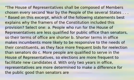 "The House of Representatives shall be composed of Members chosen every second Year by the People of the several States . . . " Based on this excerpt, which of the following statements best explains why the framers of the Constitution included this provision? Select one: a. People who run for the House of Representatives are less qualified for public office than senators, so their terms of office are shorter b. Shorter terms in office makes incumbents more likely to be responsive to the needs of their constituents, as they face more frequent bids for reelection than senators do c. More people are qualified to serve in the House of Representatives, so elections are more frequent to facilitate new candidates d. With only two years in office, representatives are more determined to make a difference for the public good than senators are