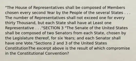 "The House of Representatives shall be composed of Members chosen every second Year by the People of the several States . . . The number of Representatives shall not exceed one for every thirty Thousand, but each State shall have at Least one Representative . . ."SECTION 3 "The Senate of the United States shall be composed of two Senators from each State, chosen by the Legislature thereof, for six Years; and each Senator shall have one Vote."Sections 2 and 3 of the United States ConstitutionThe excerpt above is the result of which compromise in the Constitutional Convention?