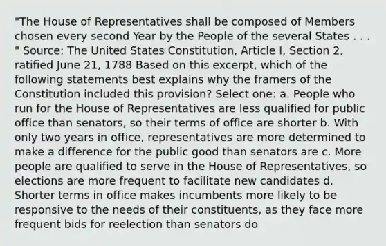 "The House of Representatives shall be composed of Members chosen every second Year by the People of the several States . . . " Source: The United States Constitution, Article I, Section 2, ratified June 21, 1788 Based on this excerpt, which of the following statements best explains why the framers of the Constitution included this provision? Select one: a. People who run for the House of Representatives are less qualified for public office than senators, so their terms of office are shorter b. With only two years in office, representatives are more determined to make a difference for the public good than senators are c. More people are qualified to serve in the House of Representatives, so elections are more frequent to facilitate new candidates d. Shorter terms in office makes incumbents more likely to be responsive to the needs of their constituents, as they face more frequent bids for reelection than senators do