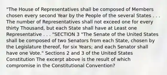 "The House of Representatives shall be composed of Members chosen every second Year by the People of the several States . . . The number of Representatives shall not exceed one for every thirty Thousand, but each State shall have at Least one Representative . . . "SECTION 3 "The Senate of the United States shall be composed of two Senators from each State, chosen by the Legislature thereof, for six Years; and each Senator shall have one Vote." Sections 2 and 3 of the United States Constitution The excerpt above is the result of which compromise in <a href='https://www.questionai.com/knowledge/knd5xy61DJ-the-constitutional-convention' class='anchor-knowledge'>the constitutional convention</a>?