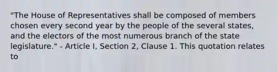 "The House of Representatives shall be composed of members chosen every second year by the people of the several states, and the electors of the most numerous branch of the state legislature." - Article I, Section 2, Clause 1. This quotation relates to