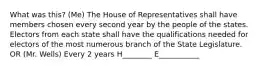 What was this? (Me) The House of Representatives shall have members chosen every second year by the people of the states. Electors from each state shall have the qualifications needed for electors of the most numerous branch of the State Legislature. OR (Mr. Wells) Every 2 years H________ E___________