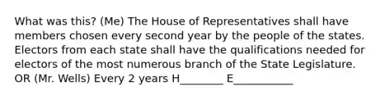 What was this? (Me) The House of Representatives shall have members chosen every second year by the people of the states. Electors from each state shall have the qualifications needed for electors of the most numerous branch of the State Legislature. OR (Mr. Wells) Every 2 years H________ E___________