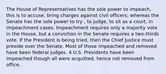 The House of Representatives has the sole power to impeach, this is to accuse, bring charges against civil officers; whereas the Senate has the sole power to try , to judge, to sit as a court, in impeachment cases. Impeachment requires only a majority vote in the House, but a conviction in the Senate requires a two-thirds vote. If the President is being tried, then the Chief Justice must preside over the Senate. Most of those impeached and removed have been federal judges. 4 U.S. Presidents have been impeached though all were acquitted, hence not removed from office.