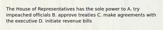 The House of Representatives has the sole power to A. try impeached officials B. approve treaties C. make agreements with the executive D. initiate revenue bills