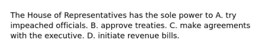 The House of Representatives has the sole power to A. try impeached officials. B. approve treaties. C. make agreements with the executive. D. initiate revenue bills.