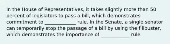 In the House of Representatives, it takes slightly more than 50 percent of legislators to pass a bill, which demonstrates commitment to _____________ rule. In the Senate, a single senator can temporarily stop the passage of a bill by using the filibuster, which demonstrates the importance of ____________ rule.