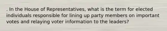 . In the House of Representatives, what is the term for elected individuals responsible for lining up party members on important votes and relaying voter information to the leaders?