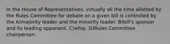 In the House of Representatives, virtually all the time allotted by the Rules Committee for debate on a given bill is controlled by the A)majority leader and the minority leader. B)bill's sponsor and its leading opponent. C)whip. D)Rules Committee chairperson.