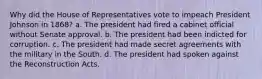 Why did the House of Representatives vote to impeach President Johnson in 1868? a. The president had fired a cabinet official without Senate approval. b. The president had been indicted for corruption. c. The president had made secret agreements with the military in the South. d. The president had spoken against the Reconstruction Acts.