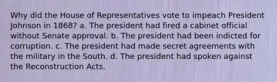 Why did the House of Representatives vote to impeach President Johnson in 1868? a. The president had fired a cabinet official without Senate approval. b. The president had been indicted for corruption. c. The president had made secret agreements with the military in the South. d. The president had spoken against the Reconstruction Acts.