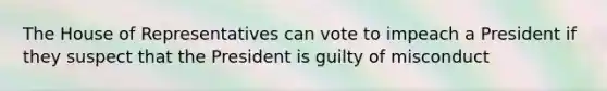 The House of Representatives can vote to impeach a President if they suspect that the President is guilty of misconduct