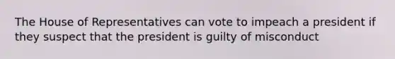 The House of Representatives can vote to impeach a president if they suspect that the president is guilty of misconduct