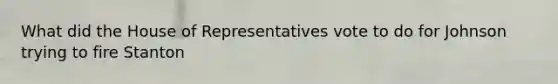 What did the House of Representatives vote to do for Johnson trying to fire Stanton