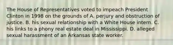 The House of Representatives voted to impeach President Clinton in 1998 on the grounds of A. perjury and obstruction of justice. B. his sexual relationship with a White House intern. C. his links to a phony real estate deal in Mississippi. D. alleged sexual harassment of an Arkansas state worker.