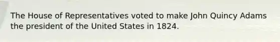 The House of Representatives voted to make John Quincy Adams the president of the United States in 1824.