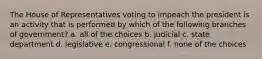 The House of Representatives voting to impeach the president is an activity that is performed by which of the following branches of government? a. all of the choices b. judicial c. state department d. legislative e. congressional f. none of the choices