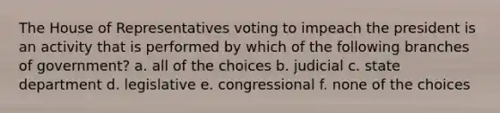 The House of Representatives voting to impeach the president is an activity that is performed by which of the following branches of government? a. all of the choices b. judicial c. state department d. legislative e. congressional f. none of the choices