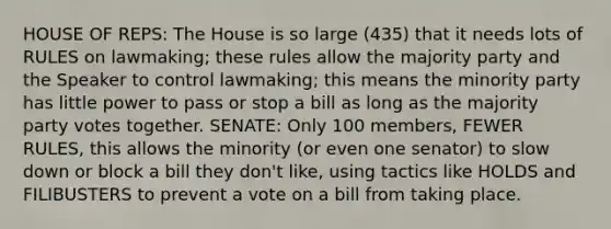 HOUSE OF REPS: The House is so large (435) that it needs lots of RULES on lawmaking; these rules allow the majority party and the Speaker to control lawmaking; this means the minority party has little power to pass or stop a bill as long as the majority party votes together. SENATE: Only 100 members, FEWER RULES, this allows the minority (or even one senator) to slow down or block a bill they don't like, using tactics like HOLDS and FILIBUSTERS to prevent a vote on a bill from taking place.