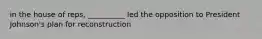 in the house of reps, __________ led the opposition to President Johnson's plan for reconstruction