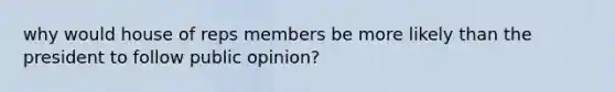 why would house of reps members be more likely than the president to follow public opinion?