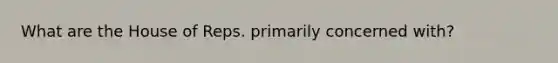 What are the House of Reps. primarily concerned with?