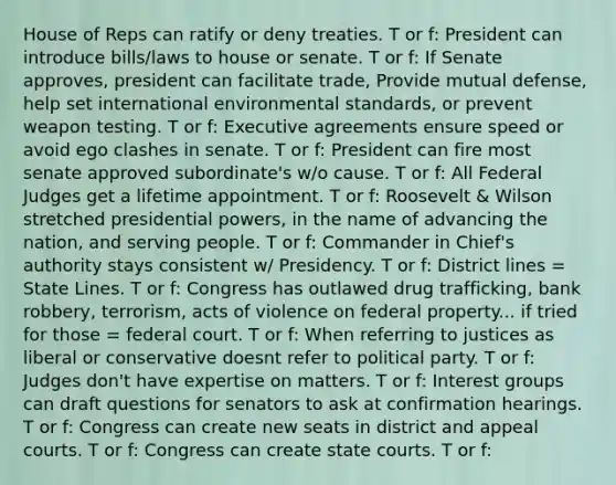 House of Reps can ratify or deny treaties. T or f: President can introduce bills/laws to house or senate. T or f: If Senate approves, president can facilitate trade, Provide mutual defense, help set international environmental standards, or prevent weapon testing. T or f: Executive agreements ensure speed or avoid ego clashes in senate. T or f: President can fire most senate approved subordinate's w/o cause. T or f: All Federal Judges get a lifetime appointment. T or f: Roosevelt & Wilson stretched presidential powers, in the name of advancing the nation, and serving people. T or f: Commander in Chief's authority stays consistent w/ Presidency. T or f: District lines = State Lines. T or f: Congress has outlawed drug trafficking, bank robbery, terrorism, acts of violence on federal property... if tried for those = federal court. T or f: When referring to justices as liberal or conservative doesnt refer to political party. T or f: Judges don't have expertise on matters. T or f: Interest groups can draft questions for senators to ask at confirmation hearings. T or f: Congress can create new seats in district and appeal courts. T or f: Congress can create state courts. T or f: