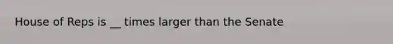 House of Reps is __ times larger than the Senate