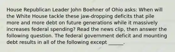 House Republican Leader John Boehner of Ohio​ asks: When will the White House tackle these​ jaw-dropping deficits that pile more and more debt on future generations while it massively increases federal​ spending? Read the news​ clip, then answer the following question. The federal government deficit and mounting debt results in all of the following except​ ______.