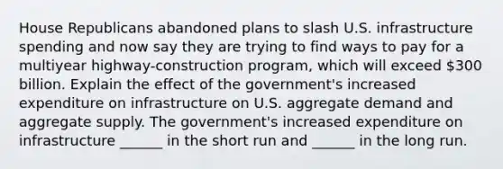 House Republicans abandoned plans to slash U.S. infrastructure spending and now say they are trying to find ways to pay for a multiyear​ highway-construction program, which will exceed​ 300 billion. Explain the effect of the​ government's increased expenditure on infrastructure on U.S. aggregate demand and aggregate supply. The​ government's increased expenditure on infrastructure​ ______ in the short run and​ ______ in the long run.