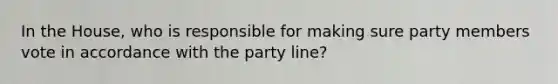 In the House, who is responsible for making sure party members vote in accordance with the party line?