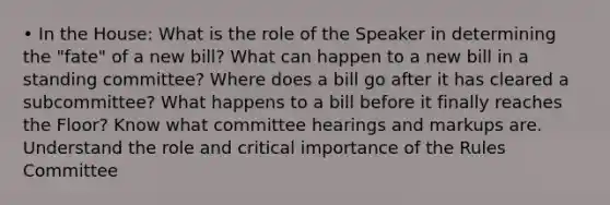 • In the House: What is the role of the Speaker in determining the "fate" of a new bill? What can happen to a new bill in a standing committee? Where does a bill go after it has cleared a subcommittee? What happens to a bill before it finally reaches the Floor? Know what committee hearings and markups are. Understand the role and critical importance of the Rules Committee