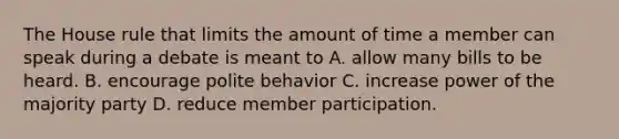 The House rule that limits the amount of time a member can speak during a debate is meant to A. allow many bills to be heard. B. encourage polite behavior C. increase power of the majority party D. reduce member participation.