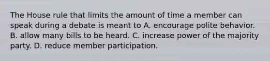 The House rule that limits the amount of time a member can speak during a debate is meant to A. encourage polite behavior. B. allow many bills to be heard. C. increase power of the majority party. D. reduce member participation.