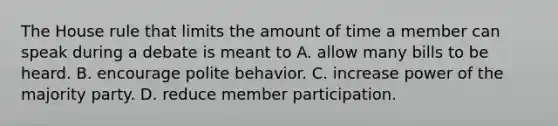 The House rule that limits the amount of time a member can speak during a debate is meant to A. allow many bills to be heard. B. encourage polite behavior. C. increase power of the majority party. D. reduce member participation.