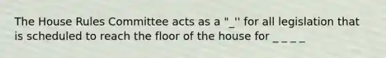 The House Rules Committee acts as a "_'' for all legislation that is scheduled to reach the floor of the house for _ _ _ _