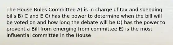 The House Rules Committee A) is in charge of tax and spending bills B) C and E C) has the power to determine when the bill will be voted on and how long the debate will be D) has the power to prevent a Bill from emerging from committee E) is the most influential committee in the House