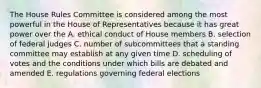 The House Rules Committee is considered among the most powerful in the House of Representatives because it has great power over the A. ethical conduct of House members B. selection of federal judges C. number of subcommittees that a standing committee may establish at any given time D. scheduling of votes and the conditions under which bills are debated and amended E. regulations governing federal elections