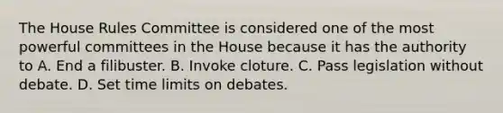 The House Rules Committee is considered one of the most powerful committees in the House because it has the authority to A. End a filibuster. B. Invoke cloture. C. Pass legislation without debate. D. Set time limits on debates.