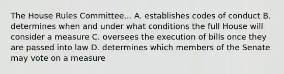 The House Rules Committee... A. establishes codes of conduct B. determines when and under what conditions the full House will consider a measure C. oversees the execution of bills once they are passed into law D. determines which members of the Senate may vote on a measure