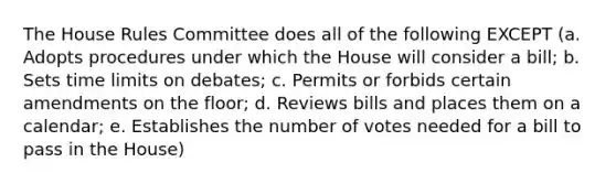 The House Rules Committee does all of the following EXCEPT (a. Adopts procedures under which the House will consider a bill; b. Sets time limits on debates; c. Permits or forbids certain amendments on the floor; d. Reviews bills and places them on a calendar; e. Establishes the number of votes needed for a bill to pass in the House)