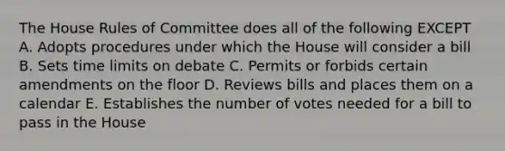 The House Rules of Committee does all of the following EXCEPT A. Adopts procedures under which the House will consider a bill B. Sets time limits on debate C. Permits or forbids certain amendments on the floor D. Reviews bills and places them on a calendar E. Establishes the number of votes needed for a bill to pass in the House