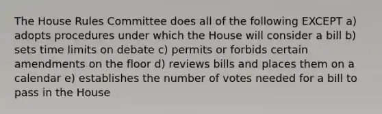 The House Rules Committee does all of the following EXCEPT a) adopts procedures under which the House will consider a bill b) sets time limits on debate c) permits or forbids certain amendments on the floor d) reviews bills and places them on a calendar e) establishes the number of votes needed for a bill to pass in the House