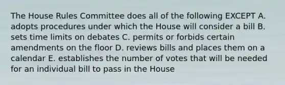 The House Rules Committee does all of the following EXCEPT A. adopts procedures under which the House will consider a bill B. sets time limits on debates C. permits or forbids certain amendments on the floor D. reviews bills and places them on a calendar E. establishes the number of votes that will be needed for an individual bill to pass in the House