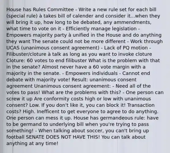 House has Rules Committee - Write a new rule set for each bill (special rule) à takes bill of calender and consider it...when they will bring it up, how long to be debated, any ammendments, what time to vote on it - Efficiently manage legislation - Empowers majority party à unified in the House and do anything they want The senate could not be more different - Work through UCAS (unanimous consent agreement) - Lack of PQ motion - Filibuster/cloture à talk as long as you want to invoke cloture Cloture: 60 votes to end filibuster What is the problem with that in the senate? Almost never have a 60 vote margin with a majority in the senate. - Empowers individuals - Cannot end debate with majority vote! Result: unanimous consent agreement Unanimous consent agreement: - Need all of the votes to pass! What are the problems with this? - One person can screw it up Are conformity costs high or low with unanimous consent? Low. If you don't like it, you can block it! Transaction costs? High. Inefficent to get everyone to agree to do anything. One person can mess it up. House has germandeous rule: have to be germand to underlying bill when you're trying to pass something! - When talking about soccer, you can't bring up football SENATE DOES NOT HAVE THIS! You can talk about anything at any time!