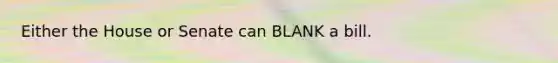 Either the House or Senate can BLANK a bill.