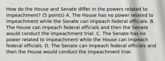 How do the House and Senate differ in the powers related to impeachment? (5 points) A. The House has no power related to impeachment while the Senate can impeach federal officials. B. The House can impeach federal officials and then the Senate would conduct the impeachment trial. C. The Senate has no power related to impeachment while the House can impeach federal officials. D. The Senate can impeach federal officials and then the House would conduct the impeachment trial.